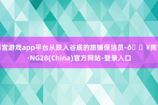 南宫游戏app平台从跌入谷底的旅铺保洁员-🔥南宫·NG28(China)官方网站-登录入口