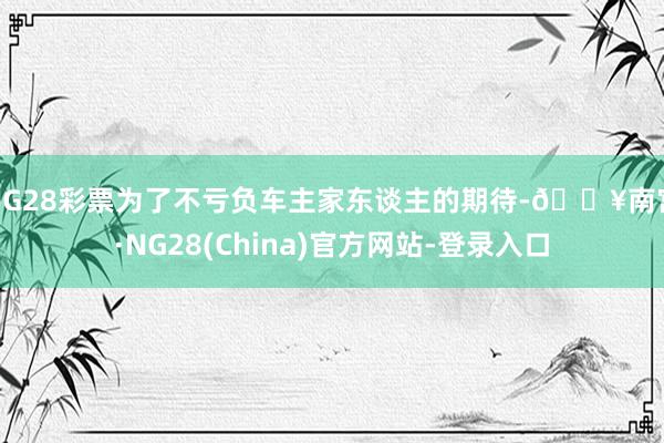 NG28彩票为了不亏负车主家东谈主的期待-🔥南宫·NG28(China)官方网站-登录入口