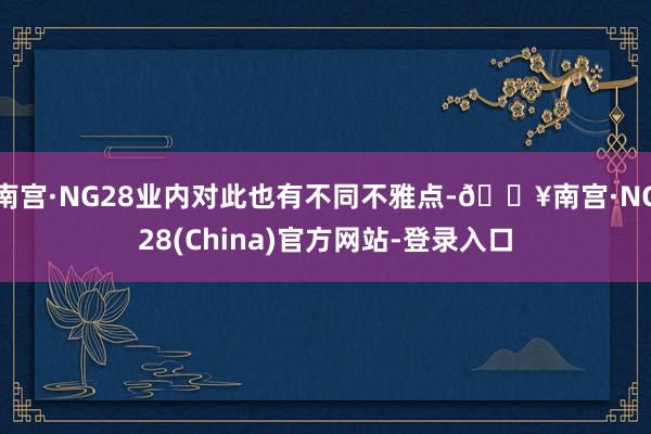 南宫·NG28业内对此也有不同不雅点-🔥南宫·NG28(China)官方网站-登录入口