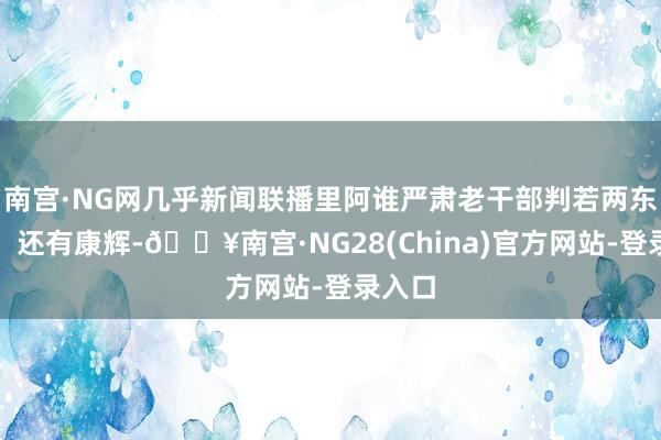 南宫·NG网几乎新闻联播里阿谁严肃老干部判若两东谈主！还有康辉-🔥南宫·NG28(China)官方网站-登录入口