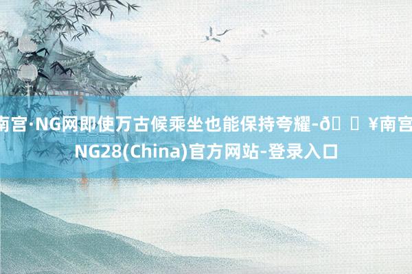 南宫·NG网即使万古候乘坐也能保持夸耀-🔥南宫·NG28(China)官方网站-登录入口