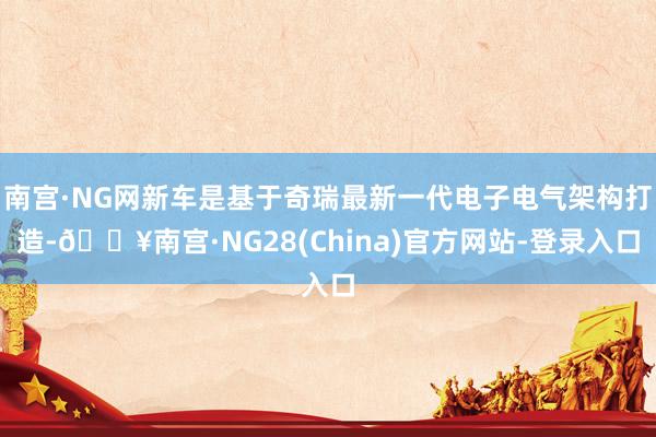 南宫·NG网新车是基于奇瑞最新一代电子电气架构打造-🔥南宫·NG28(China)官方网站-登录入口