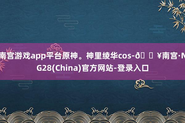 南宫游戏app平台原神。神里绫华cos-🔥南宫·NG28(China)官方网站-登录入口